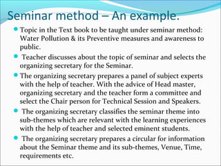 Seminar method – An example.
Topic in the Text book to be taught under seminar method:
Water Pollution & its Preventive measures and awareness to
public.
 Teacher discusses about the topic of seminar and selects the
organizing secretary for the Seminar.
The organizing secretary prepares a panel of subject experts
with the help of teacher. With the advice of Head master,
organizing secretary and the teacher form a committee and
select the Chair person for Technical Session and Speakers.
 The organizing secretary classifies the seminar theme into
sub-themes which are relevant with the learning experiences
with the help of teacher and selected eminent students.
 The organizing secretary prepares a circular for information
about the Seminar theme and its sub-themes, Venue, Time,
requirements etc.
 