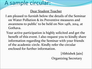 A sample circular:
Dear Student Teacher
I am pleased to furnish below the details of the Seminar
on Water Pollution & its Preventive measures and
awareness to public' to be held on Nov 14th, 2014, at
Gothava.
Your active participation is highly solicited and get the
benefit of this event. I also request you to kindly share
information regarding the Seminar with your friends
of the academic circle. Kindly refer the circular
enclosed for further information.
[Abhishek Jain]
Organizing Secretary
 