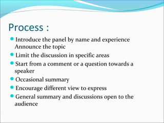 Process :
Introduce the panel by name and experience
Announce the topic
Limit the discussion in specific areas
Start from a comment or a question towards a
speaker
Occasional summary
Encourage different view to express
General summary and discussions open to the
audience
 