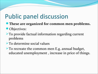 Public panel discussion
These are organized for common men problems.
Objectives:
To provide factual information regarding current
problems
To determine social values
To recreate the common men E.g. annual budget,
educated unemployment , increase in price of things.
 