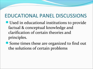 EDUCATIONAL PANEL DISCUSSIONS
Used in educational institutions to provide
factual & conceptual knowledge and
clarification of certain theories and
principles.
Some times these are organized to find out
the solutions of certain problems
 