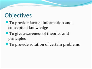Objectives
To provide factual information and
conceptual knowledge
To give awareness of theories and
principles
To provide solution of certain problems
 