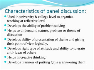 Characteristics of panel discussion:
Used in university & college level to organize
teaching at reflective level
Develops the ability of problem solving
Helps to understand nature, problem or theme of
discussion
Develops ability of presentation of theme and giving
their point of view logically.
Develops right type of attitude and ability to tolerate
anti- ideas of others
Helps in creative thinking
Develops manners of putting Qn.s & answering them
 