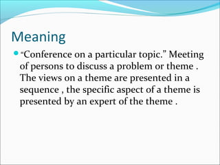 Meaning
“Conference on a particular topic.” Meeting
of persons to discuss a problem or theme .
The views on a theme are presented in a
sequence , the specific aspect of a theme is
presented by an expert of the theme .
 