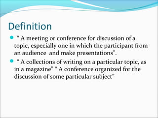 Definition
 “ A meeting or conference for discussion of a
topic, especially one in which the participant from
an audience and make presentations”.
 “ A collections of writing on a particular topic, as
in a magazine” “ A conference organized for the
discussion of some particular subject”
 