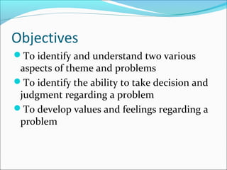 Objectives
To identify and understand two various
aspects of theme and problems
To identify the ability to take decision and
judgment regarding a problem
To develop values and feelings regarding a
problem
 