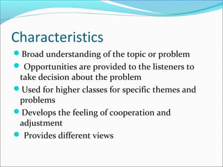 Characteristics
Broad understanding of the topic or problem
 Opportunities are provided to the listeners to
take decision about the problem
Used for higher classes for specific themes and
problems
Develops the feeling of cooperation and
adjustment
 Provides different views
 