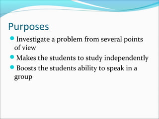Purposes
Investigate a problem from several points
of view
Makes the students to study independently
Boosts the students ability to speak in a
group
 