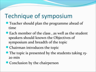 Technique of symposium
Teacher should plan the programme ahead of
time
Each member of the class , as well as the student
speakers should known the Objectives of
symposium and breadth of the topic
Chairman introduces the topic
The topic is presented by the students taking 15-
20 min
Conclusion by the chairperson
 
