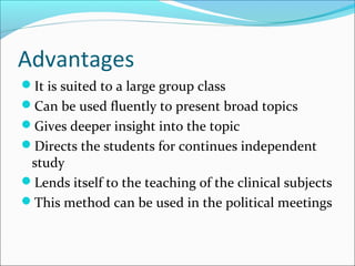 Advantages
It is suited to a large group class
Can be used fluently to present broad topics
Gives deeper insight into the topic
Directs the students for continues independent
study
Lends itself to the teaching of the clinical subjects
This method can be used in the political meetings
 