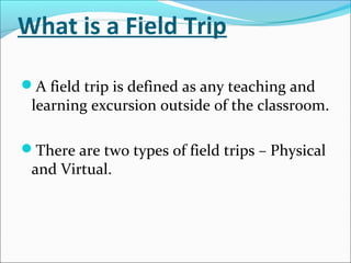 What is a Field Trip
A field trip is defined as any teaching and
learning excursion outside of the classroom.
There are two types of field trips – Physical
and Virtual.
 