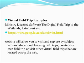 Virtual Field Trip Examples
Ministry Licensed Software The Digital Field Trip to the
Wetlands, Rainforest etc.
http://www.geog.le.ac.uk/cti/virt.html
website will allow you to visit and explore by subject
various educational learning field trips, create your
own field trip or visit other virtual field trips that are
located across the web. 
 