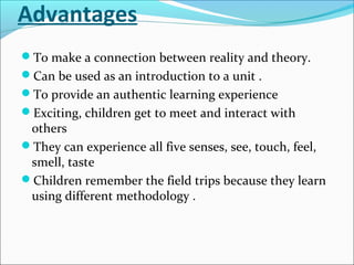Advantages
To make a connection between reality and theory.
Can be used as an introduction to a unit .
To provide an authentic learning experience
Exciting, children get to meet and interact with
others
They can experience all five senses, see, touch, feel,
smell, taste
Children remember the field trips because they learn
using different methodology .
 