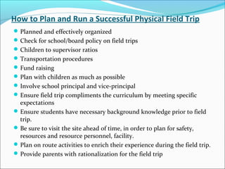 How to Plan and Run a Successful Physical Field Trip
Planned and effectively organized
Check for school/board policy on field trips
Children to supervisor ratios
Transportation procedures
Fund raising
Plan with children as much as possible
Involve school principal and vice-principal
Ensure field trip compliments the curriculum by meeting specific
expectations
Ensure students have necessary background knowledge prior to field
trip.
Be sure to visit the site ahead of time, in order to plan for safety,
resources and resource personnel, facility.
Plan on route activities to enrich their experience during the field trip.
Provide parents with rationalization for the field trip
 