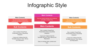 Infographic Style
Main Contents
Main Contents
You can simply impress your audience
and add a unique zing.
Get a modern PowerPoint
Presentation that is beautifully
designed.
I hope and I believe that this
Template will your Time, Money and
Reputation.
Easy to change colors, photos and
Text.
Main Contents
You can simply impress your
audience and add a unique zing.
Main Contents
You can simply impress your
audience and add a unique zing.
Sub Contents
Get a modern PowerPoint
Presentation that is beautifully
designed.
I hope and I believe that this
Template will your Time, Money
and Reputation.
Sub Contents
Get a modern PowerPoint
Presentation that is beautifully
designed.
I hope and I believe that this
Template will your Time, Money
and Reputation.
 