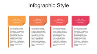 Infographic Style
Add Text
Simple PowerPoint
Presentation
Add Text
Simple PowerPoint
Presentation
Add Text
Simple PowerPoint
Presentation
Add Text
Simple PowerPoint
Presentation
You can simply impress
your audience and add a
unique zing and appeal to
your Presentations. I hope
and I believe that this
Template will your Time,
Money and Reputation.
Easy to change colors,
photos. Get a modern
PowerPoint Presentation
that is beautifully designed.
Easy to change colors,
photos.
You can simply impress
your audience and add a
unique zing and appeal to
your Presentations. I hope
and I believe that this
Template will your Time,
Money and Reputation.
Easy to change colors,
photos. Get a modern
PowerPoint Presentation
that is beautifully designed.
Easy to change colors,
photos.
You can simply impress
your audience and add a
unique zing and appeal to
your Presentations. I hope
and I believe that this
Template will your Time,
Money and Reputation.
Easy to change colors,
photos. Get a modern
PowerPoint Presentation
that is beautifully designed.
Easy to change colors,
photos.
You can simply impress
your audience and add a
unique zing and appeal to
your Presentations. I hope
and I believe that this
Template will your Time,
Money and Reputation.
Easy to change colors,
photos. Get a modern
PowerPoint Presentation
that is beautifully designed.
Easy to change colors,
photos.
 
