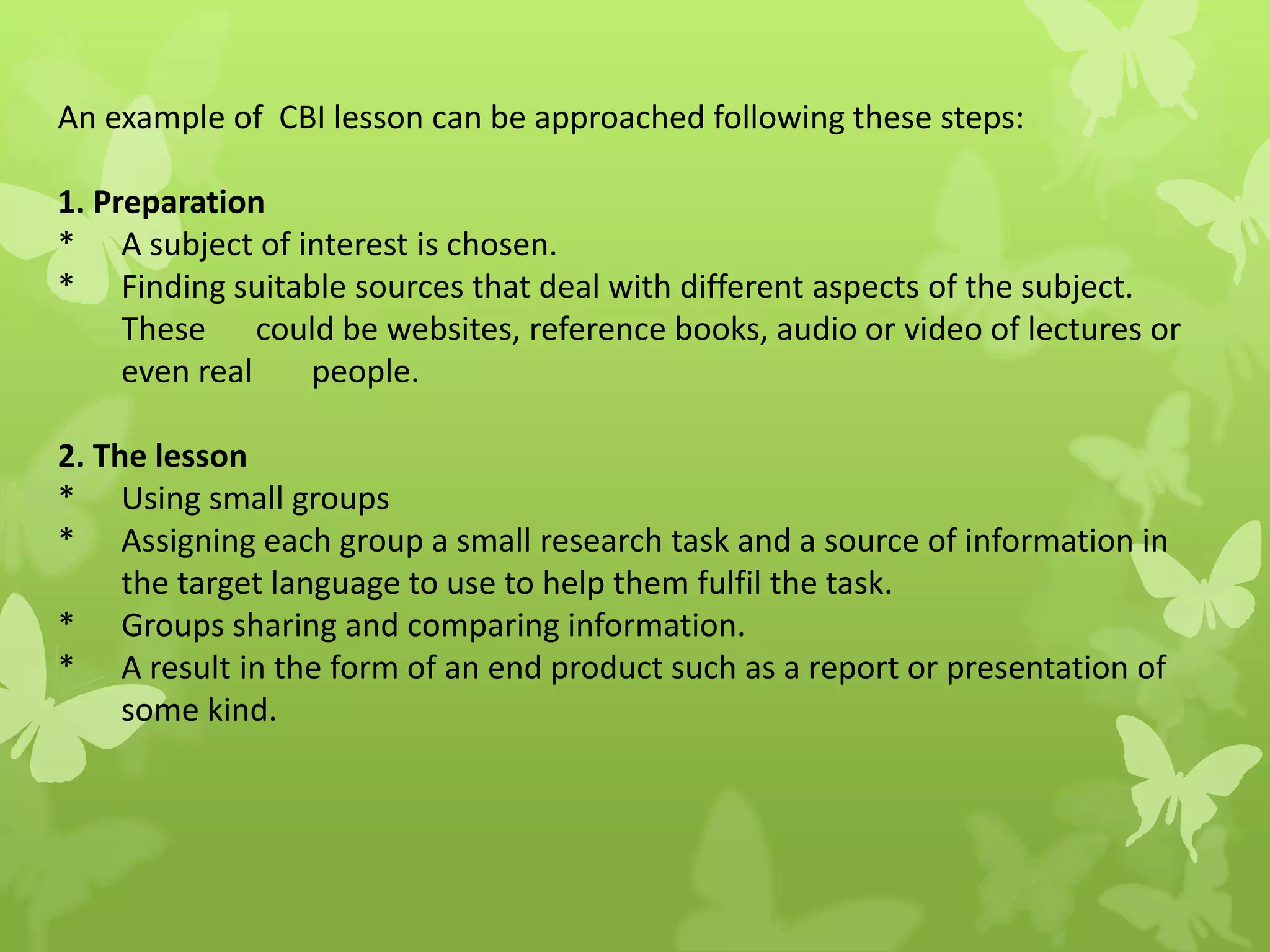 An example of CBI lesson can be approached following these steps:
1. Preparation
* A subject of interest is chosen.
* Finding suitable sources that deal with different aspects of the subject.
These could be websites, reference books, audio or video of lectures or
even real people.
2. The lesson
* Using small groups
* Assigning each group a small research task and a source of information in
the target language to use to help them fulfil the task.
* Groups sharing and comparing information.
* A result in the form of an end product such as a report or presentation of
some kind.
 
