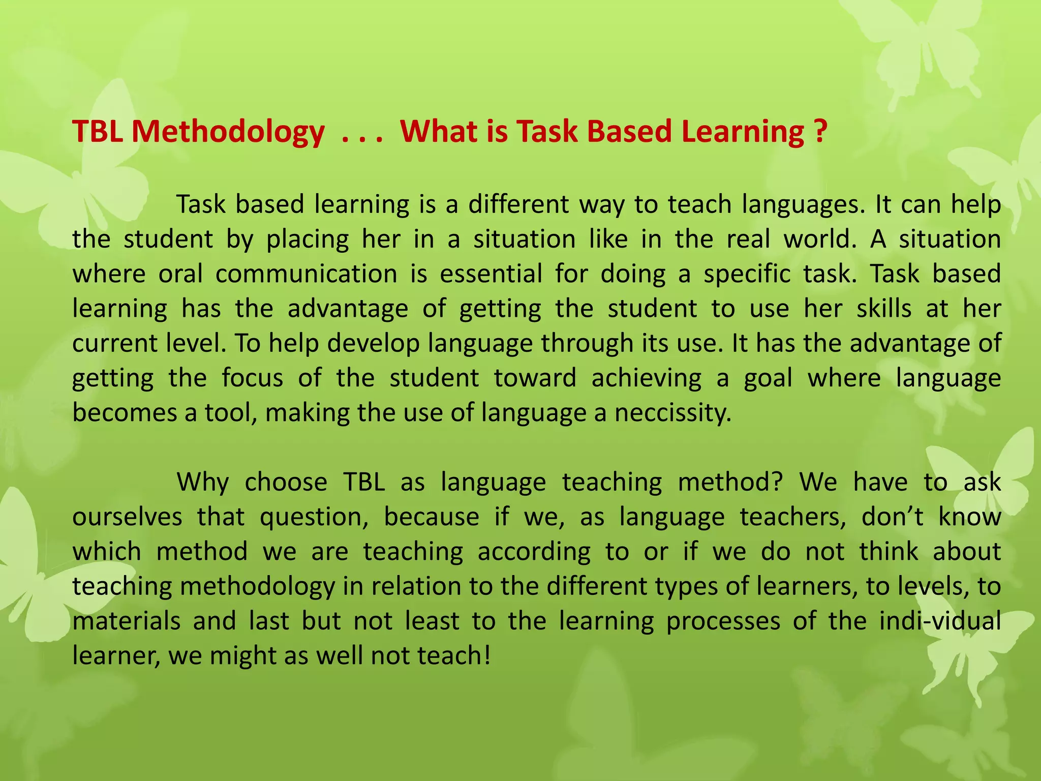 TBL Methodology . . . What is Task Based Learning ?
Task based learning is a different way to teach languages. It can help
the student by placing her in a situation like in the real world. A situation
where oral communication is essential for doing a specific task. Task based
learning has the advantage of getting the student to use her skills at her
current level. To help develop language through its use. It has the advantage of
getting the focus of the student toward achieving a goal where language
becomes a tool, making the use of language a neccissity.
Why choose TBL as language teaching method? We have to ask
ourselves that question, because if we, as language teachers, don’t know
which method we are teaching according to or if we do not think about
teaching methodology in relation to the different types of learners, to levels, to
materials and last but not least to the learning processes of the indi-vidual
learner, we might as well not teach!
 