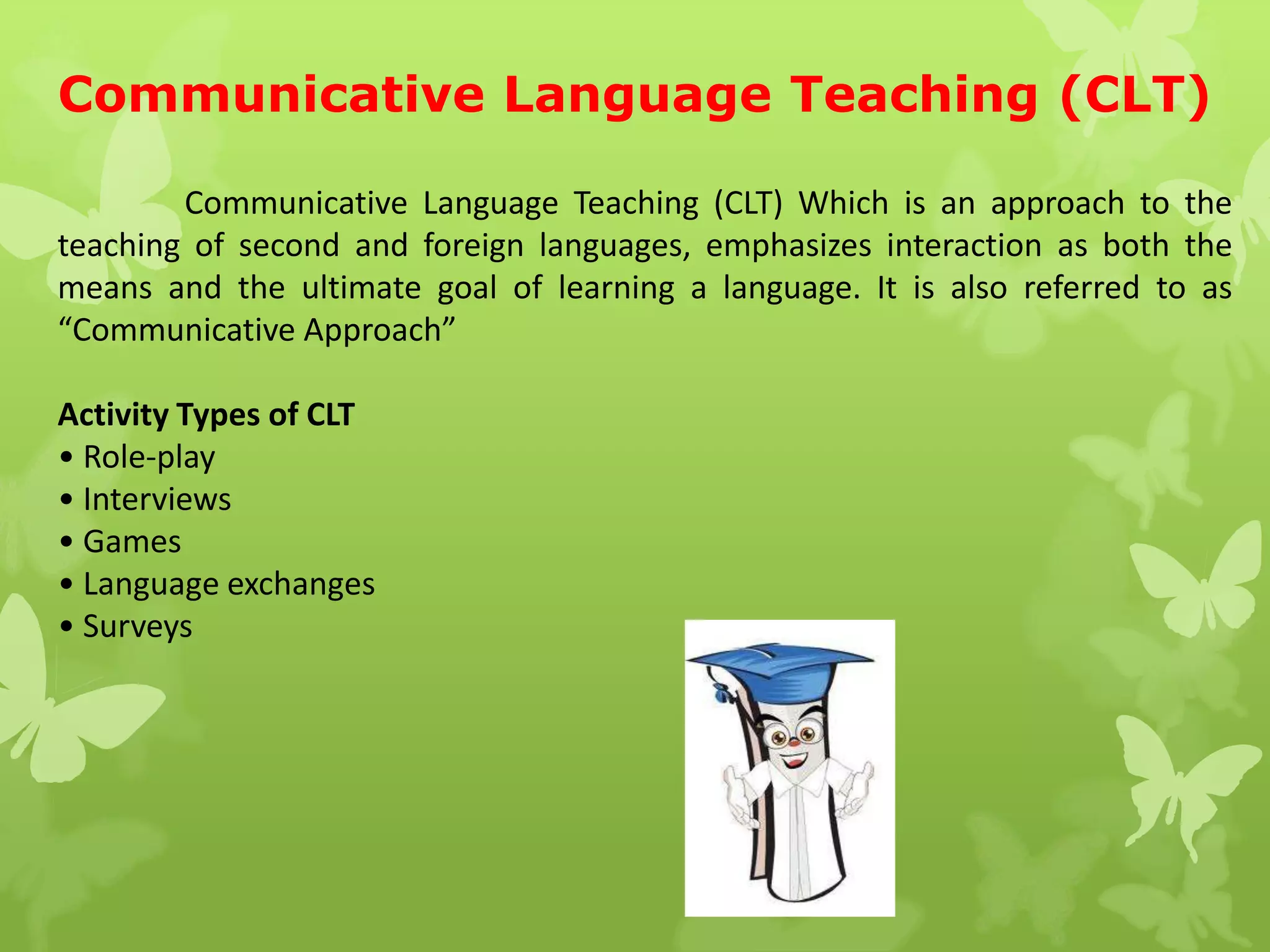 Communicative Language Teaching (CLT)
Communicative Language Teaching (CLT) Which is an approach to the
teaching of second and foreign languages, emphasizes interaction as both the
means and the ultimate goal of learning a language. It is also referred to as
“Communicative Approach”
Activity Types of CLT
• Role-play
• Interviews
• Games
• Language exchanges
• Surveys
 