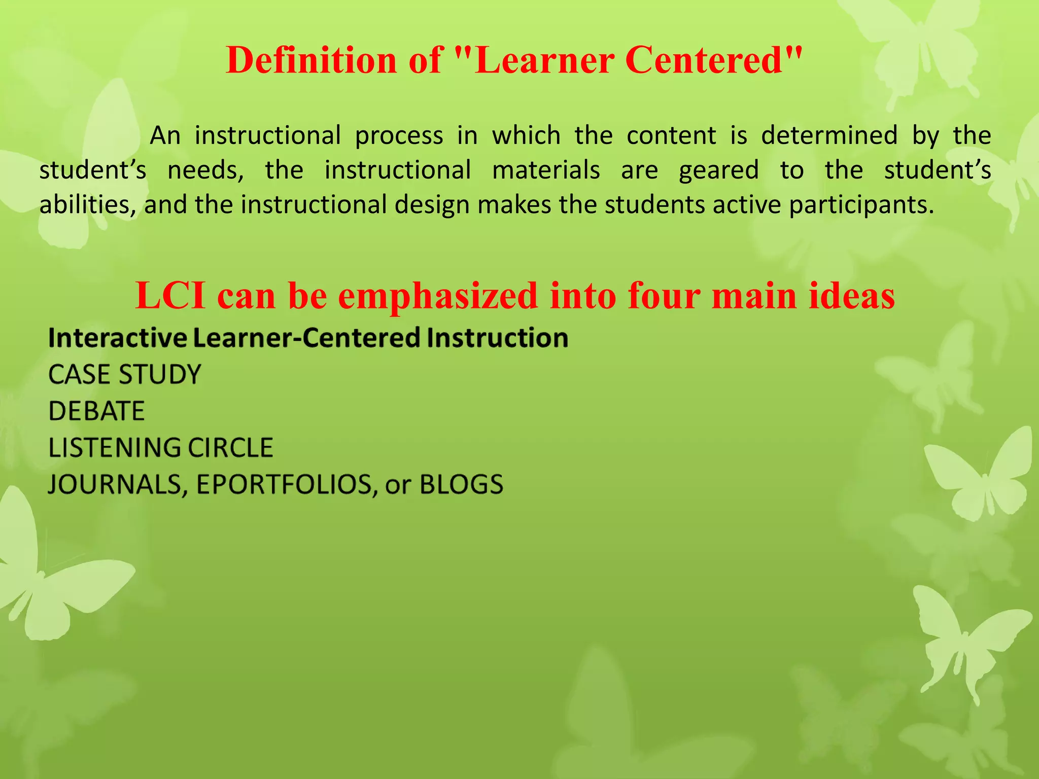 Definition of "Learner Centered"
An instructional process in which the content is determined by the
student’s needs, the instructional materials are geared to the student’s
abilities, and the instructional design makes the students active participants.
LCI can be emphasized into four main ideas
 