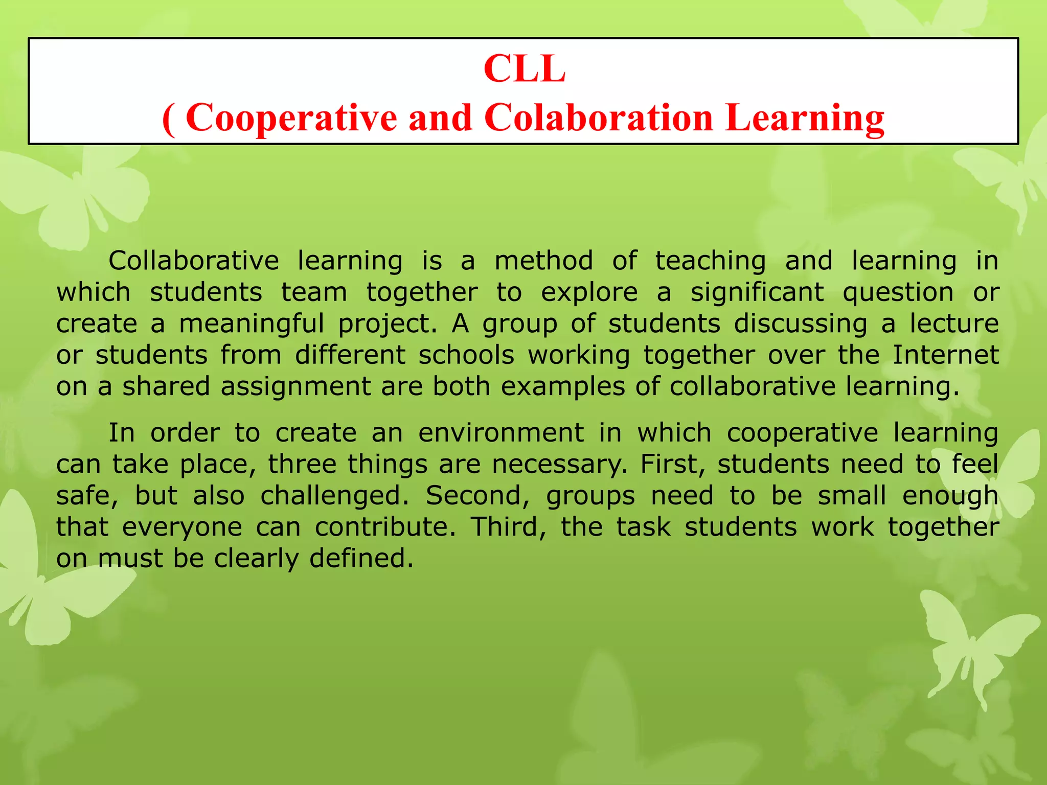 CLL
( Cooperative and Colaboration Learning
Collaborative learning is a method of teaching and learning in
which students team together to explore a significant question or
create a meaningful project. A group of students discussing a lecture
or students from different schools working together over the Internet
on a shared assignment are both examples of collaborative learning.
In order to create an environment in which cooperative learning
can take place, three things are necessary. First, students need to feel
safe, but also challenged. Second, groups need to be small enough
that everyone can contribute. Third, the task students work together
on must be clearly defined.
 