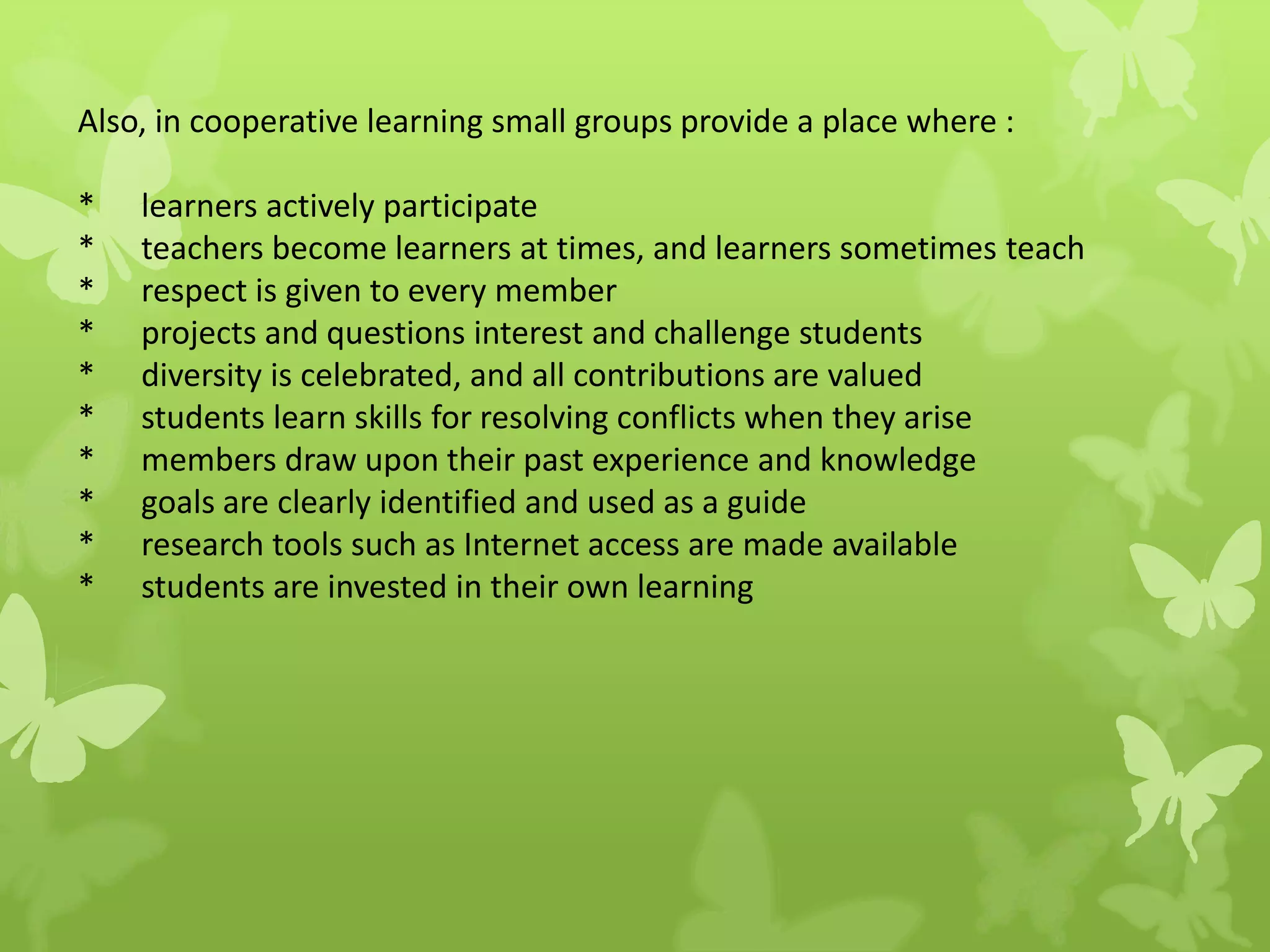 Also, in cooperative learning small groups provide a place where :
* learners actively participate
* teachers become learners at times, and learners sometimes teach
* respect is given to every member
* projects and questions interest and challenge students
* diversity is celebrated, and all contributions are valued
* students learn skills for resolving conflicts when they arise
* members draw upon their past experience and knowledge
* goals are clearly identified and used as a guide
* research tools such as Internet access are made available
* students are invested in their own learning
 