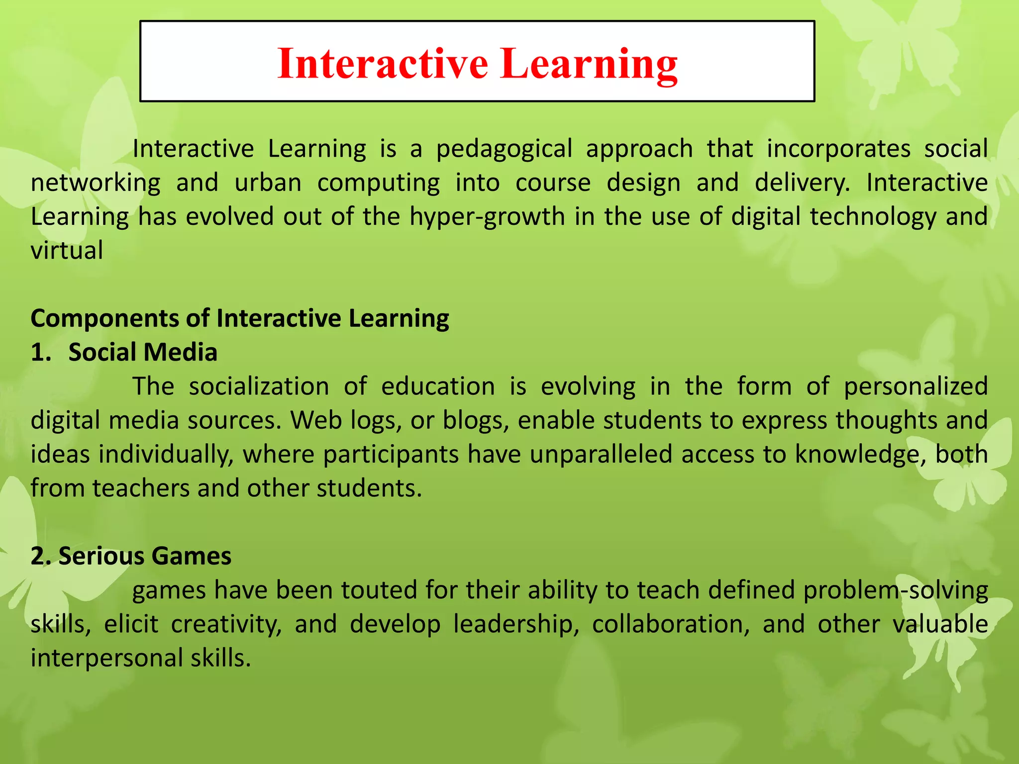 Interactive Learning
Interactive Learning is a pedagogical approach that incorporates social
networking and urban computing into course design and delivery. Interactive
Learning has evolved out of the hyper-growth in the use of digital technology and
virtual
Components of Interactive Learning
1. Social Media
The socialization of education is evolving in the form of personalized
digital media sources. Web logs, or blogs, enable students to express thoughts and
ideas individually, where participants have unparalleled access to knowledge, both
from teachers and other students.
2. Serious Games
games have been touted for their ability to teach defined problem-solving
skills, elicit creativity, and develop leadership, collaboration, and other valuable
interpersonal skills.
 