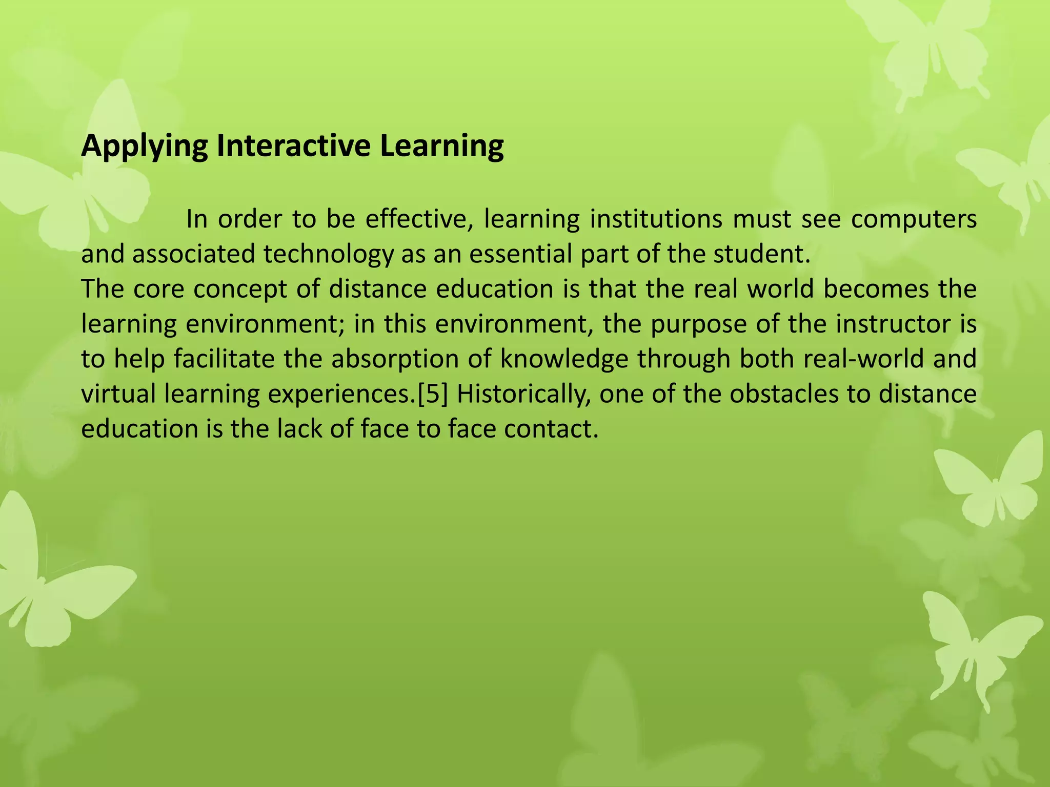 Applying Interactive Learning
In order to be effective, learning institutions must see computers
and associated technology as an essential part of the student.
The core concept of distance education is that the real world becomes the
learning environment; in this environment, the purpose of the instructor is
to help facilitate the absorption of knowledge through both real-world and
virtual learning experiences.[5] Historically, one of the obstacles to distance
education is the lack of face to face contact.
 