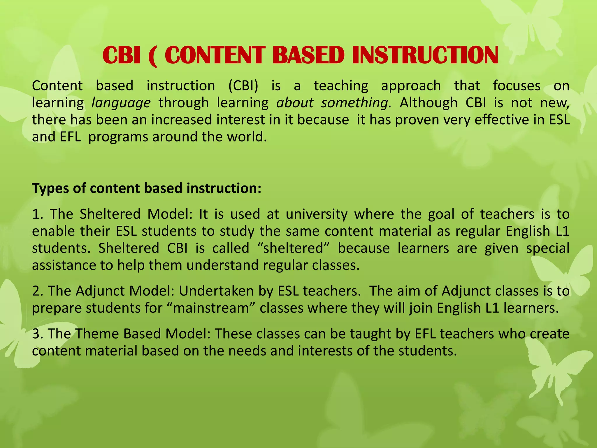 CBI ( CONTENT BASED INSTRUCTION
Content based instruction (CBI) is a teaching approach that focuses on
learning language through learning about something. Although CBI is not new,
there has been an increased interest in it because it has proven very effective in ESL
and EFL programs around the world.
Types of content based instruction:
1. The Sheltered Model: It is used at university where the goal of teachers is to
enable their ESL students to study the same content material as regular English L1
students. Sheltered CBI is called “sheltered” because learners are given special
assistance to help them understand regular classes.
2. The Adjunct Model: Undertaken by ESL teachers. The aim of Adjunct classes is to
prepare students for “mainstream” classes where they will join English L1 learners.
3. The Theme Based Model: These classes can be taught by EFL teachers who create
content material based on the needs and interests of the students.
 