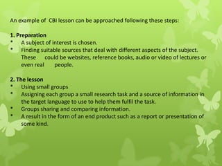 An example of CBI lesson can be approached following these steps:
1. Preparation
* A subject of interest is chosen.
* Finding suitable sources that deal with different aspects of the subject.
These could be websites, reference books, audio or video of lectures or
even real people.
2. The lesson
* Using small groups
* Assigning each group a small research task and a source of information in
the target language to use to help them fulfil the task.
* Groups sharing and comparing information.
* A result in the form of an end product such as a report or presentation of
some kind.
 