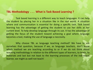 TBL Methodology . . . What is Task Based Learning ?
Task based learning is a different way to teach languages. It can help
the student by placing her in a situation like in the real world. A situation
where oral communication is essential for doing a specific task. Task based
learning has the advantage of getting the student to use her skills at her
current level. To help develop language through its use. It has the advantage of
getting the focus of the student toward achieving a goal where language
becomes a tool, making the use of language a neccissity.
Why choose TBL as language teaching method? We have to ask
ourselves that question, because if we, as language teachers, don’t know
which method we are teaching according to or if we do not think about
teaching methodology in relation to the different types of learners, to levels, to
materials and last but not least to the learning processes of the indi-vidual
learner, we might as well not teach!
 