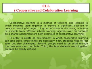 CLL
( Cooperative and Colaboration Learning
Collaborative learning is a method of teaching and learning in
which students team together to explore a significant question or
create a meaningful project. A group of students discussing a lecture
or students from different schools working together over the Internet
on a shared assignment are both examples of collaborative learning.
In order to create an environment in which cooperative learning
can take place, three things are necessary. First, students need to feel
safe, but also challenged. Second, groups need to be small enough
that everyone can contribute. Third, the task students work together
on must be clearly defined.
 