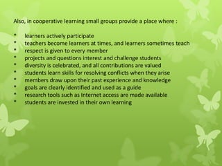 Also, in cooperative learning small groups provide a place where :
* learners actively participate
* teachers become learners at times, and learners sometimes teach
* respect is given to every member
* projects and questions interest and challenge students
* diversity is celebrated, and all contributions are valued
* students learn skills for resolving conflicts when they arise
* members draw upon their past experience and knowledge
* goals are clearly identified and used as a guide
* research tools such as Internet access are made available
* students are invested in their own learning
 