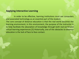 Applying Interactive Learning
In order to be effective, learning institutions must see computers
and associated technology as an essential part of the student.
The core concept of distance education is that the real world becomes the
learning environment; in this environment, the purpose of the instructor is
to help facilitate the absorption of knowledge through both real-world and
virtual learning experiences.[5] Historically, one of the obstacles to distance
education is the lack of face to face contact.
 