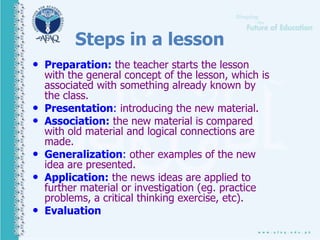 Steps in a lesson
• Preparation: the teacher starts the lesson
with the general concept of the lesson, which is
associated with something already known by
the class.
• Presentation: introducing the new material.
• Association: the new material is compared
with old material and logical connections are
made.
• Generalization: other examples of the new
idea are presented.
• Application: the news ideas are applied to
further material or investigation (eg. practice
problems, a critical thinking exercise, etc).
• Evaluation
 