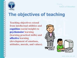 The objectives of teaching
Teaching objectives extend
from intellectual abilities and
cognition (social insight) to
psychomotor learning
(learning practical skills) and
affective learning
(development of emotions,
attitudes, morals, and values).
 