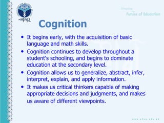 Cognition
• It begins early, with the acquisition of basic
language and math skills.
• Cognition continues to develop throughout a
student's schooling, and begins to dominate
education at the secondary level.
• Cognition allows us to generalize, abstract, infer,
interpret, explain, and apply information.
• It makes us critical thinkers capable of making
appropriate decisions and judgments, and makes
us aware of different viewpoints.
 