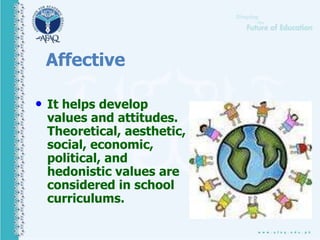 Affective
• It helps develop
values and attitudes.
Theoretical, aesthetic,
social, economic,
political, and
hedonistic values are
considered in school
curriculums.
 