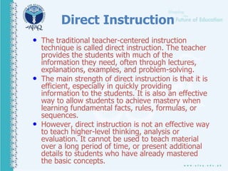 Direct Instruction
• The traditional teacher-centered instruction
technique is called direct instruction. The teacher
provides the students with much of the
information they need, often through lectures,
explanations, examples, and problem-solving.
• The main strength of direct instruction is that it is
efficient, especially in quickly providing
information to the students. It is also an effective
way to allow students to achieve mastery when
learning fundamental facts, rules, formulas, or
sequences.
• However, direct instruction is not an effective way
to teach higher-level thinking, analysis or
evaluation. It cannot be used to teach material
over a long period of time, or present additional
details to students who have already mastered
the basic concepts.
 