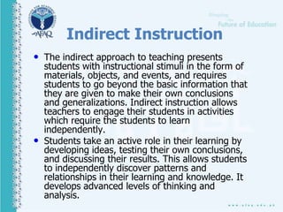 Indirect Instruction
• The indirect approach to teaching presents
students with instructional stimuli in the form of
materials, objects, and events, and requires
students to go beyond the basic information that
they are given to make their own conclusions
and generalizations. Indirect instruction allows
teachers to engage their students in activities
which require the students to learn
independently.
• Students take an active role in their learning by
developing ideas, testing their own conclusions,
and discussing their results. This allows students
to independently discover patterns and
relationships in their learning and knowledge. It
develops advanced levels of thinking and
analysis.
 