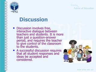 Discussion
• Discussion involves free,
interactive dialogue between
teachers and students. It is more
than just a question-answer
period, and requires the teacher
to give control of the classroom
to the students.
• A successful discussion requires
that all student responses and
ideas be accepted and
considered.
 