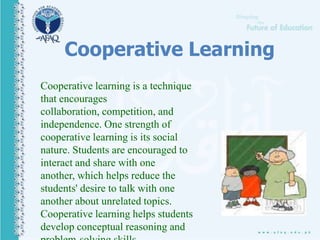 Cooperative Learning
Cooperative learning is a technique
that encourages
collaboration, competition, and
independence. One strength of
cooperative learning is its social
nature. Students are encouraged to
interact and share with one
another, which helps reduce the
students' desire to talk with one
another about unrelated topics.
Cooperative learning helps students
develop conceptual reasoning and
 