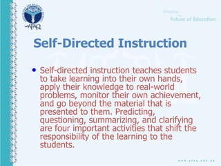 Self-Directed Instruction
• Self-directed instruction teaches students
to take learning into their own hands,
apply their knowledge to real-world
problems, monitor their own achievement,
and go beyond the material that is
presented to them. Predicting,
questioning, summarizing, and clarifying
are four important activities that shift the
responsibility of the learning to the
students.
 