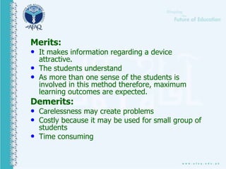 Merits:
• It makes information regarding a device
attractive.
• The students understand
• As more than one sense of the students is
involved in this method therefore, maximum
learning outcomes are expected.
Demerits:
• Carelessness may create problems
• Costly because it may be used for small group of
students
• Time consuming
 