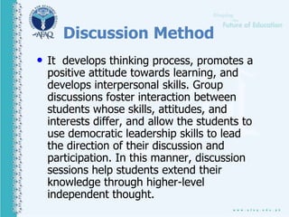 Discussion Method
• It develops thinking process, promotes a
positive attitude towards learning, and
develops interpersonal skills. Group
discussions foster interaction between
students whose skills, attitudes, and
interests differ, and allow the students to
use democratic leadership skills to lead
the direction of their discussion and
participation. In this manner, discussion
sessions help students extend their
knowledge through higher-level
independent thought.
 