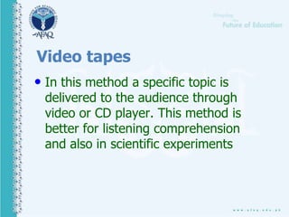 Video tapes
.• In this method a specific topic is
delivered to the audience through
video or CD player. This method is
better for listening comprehension
and also in scientific experiments
 