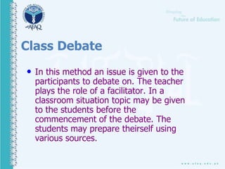 Class Debate
• In this method an issue is given to the
participants to debate on. The teacher
plays the role of a facilitator. In a
classroom situation topic may be given
to the students before the
commencement of the debate. The
students may prepare theirself using
various sources.
 