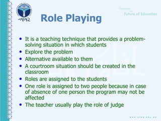 Role Playing
• It is a teaching technique that provides a problem-
solving situation in which students
• Explore the problem
• Alternative available to them
• A courtroom situation should be created in the
classroom
• Roles are assigned to the students
• One role is assigned to two people because in case
of absence of one person the program may not be
affected
• The teacher usually play the role of judge
 