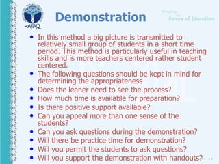 Demonstration
• In this method a big picture is transmitted to
relatively small group of students in a short time
period. This method is particularly useful in teaching
skills and is more teachers centered rather student
centered.
• The following questions should be kept in mind for
determining the appropriateness
• Does the leaner need to see the process?
• How much time is available for preparation?
• Is there positive support available?
• Can you appeal more than one sense of the
students?
• Can you ask questions during the demonstration?
• Will there be practice time for demonstration?
• Will you permit the students to ask questions?
• Will you support the demonstration with handouts?
 
