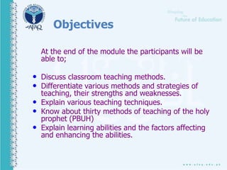 Objectives
At the end of the module the participants will be
able to;
• Discuss classroom teaching methods.
• Differentiate various methods and strategies of
teaching, their strengths and weaknesses.
• Explain various teaching techniques.
• Know about thirty methods of teaching of the holy
prophet (PBUH)
• Explain learning abilities and the factors affecting
and enhancing the abilities.
 